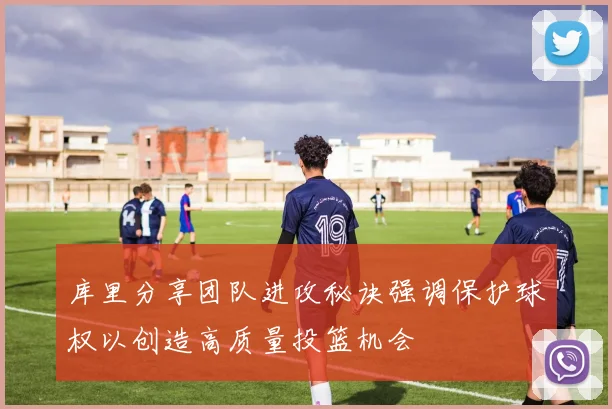 库里分享团队进攻秘诀强调保护球权以创造高质量投篮机会