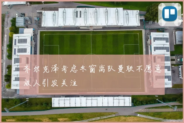 齐尔克泽考虑冬窗离队曼联不愿意放人引发关注