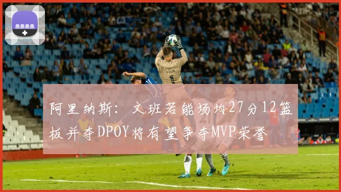 阿里纳斯：文班若能场均27分12篮板并夺DPOY将有望争夺MVP荣誉