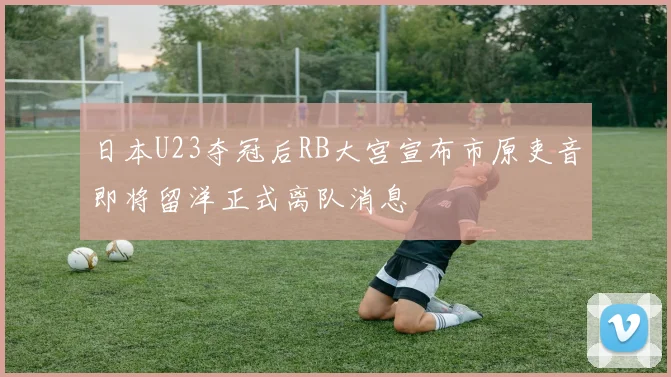 日本U23夺冠后RB大宫宣布市原吏音即将留洋正式离队消息