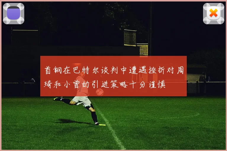 首钢在巴特尔谈判中遭遇挫折对周琦和小曾的引进策略十分谨慎