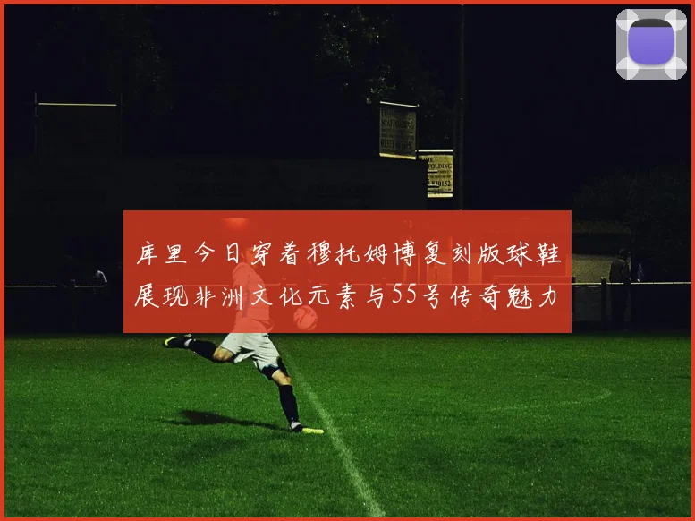 库里今日穿着穆托姆博复刻版球鞋展现非洲文化元素与55号传奇魅力
