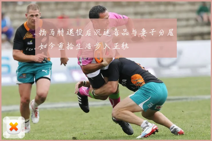 扬马特退役后沉迷毒品与妻子分居如今重拾生活步入正轨