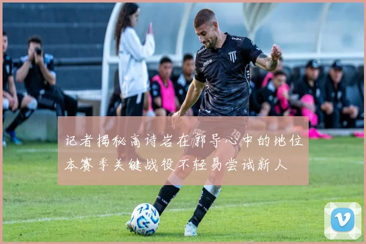 记者揭秘高诗岩在郭导心中的地位本赛季关键战役不轻易尝试新人