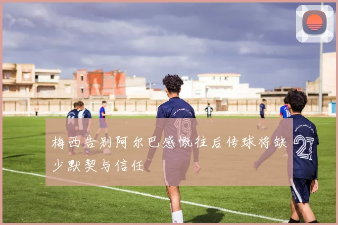 梅西告别阿尔巴感慨往后传球将缺少默契与信任