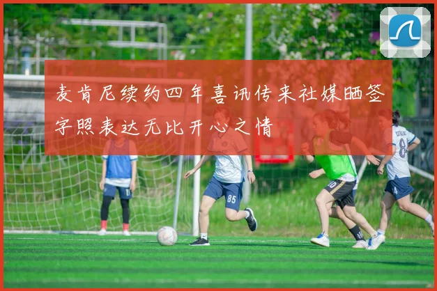 麦肯尼续约四年喜讯传来社媒晒签字照表达无比开心之情
