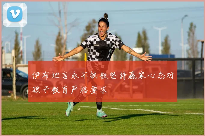 伊布坦言永不执教坚持赢家心态对孩子教育严格要求