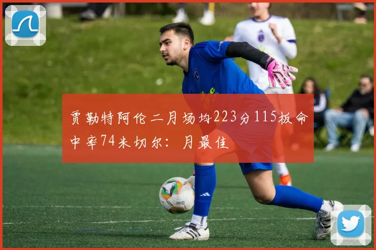 贾勒特阿伦二月场均223分115板命中率74米切尔：月最佳