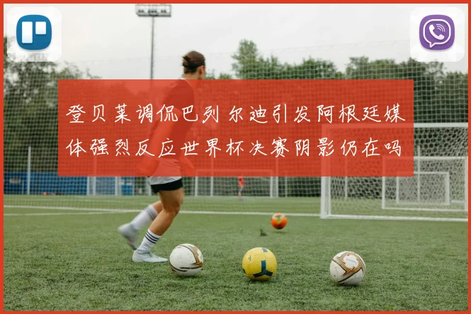 登贝莱调侃巴列尔迪引发阿根廷媒体强烈反应世界杯决赛阴影仍在吗